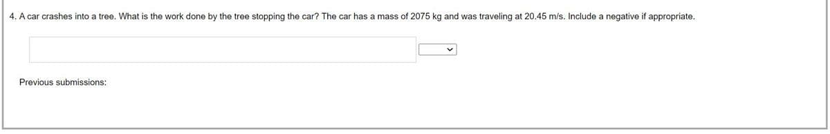 4. A car crashes into a tree. What is the work done by the tree stopping the car? The car has a mass of 2075 kg and was traveling at 20.45 m/s. Include a negative if appropriate.
Previous submissions: