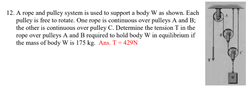 12. A rope and pulley system is used to support a body W as shown. Each
pulley is free to rotate. One rope is continuous over pulleys A and B;
the other is continuous over pulley C. Determine the tension T in the
rope over pulleys A and B required to hold body W in equilibrium if
the mass of body W is 175 kg. Ans. T = 429N
B
A
W