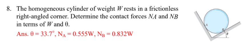 8. The homogeneous cylinder of weight Wrests in a frictionless
right-angled corner. Determine the contact forces NA and NB
in terms of W and 0.
Ans. 0 = 33.7°, NA=0.555W, NB = 0.832W