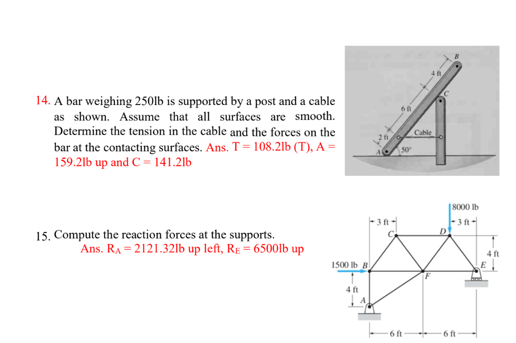 14. A bar weighing 250lb is supported by a post and a cable
as shown. Assume that all surfaces are smooth.
Determine the tension in the cable and the forces on the
bar at the contacting surfaces. Ans. T = 108.21b (T), A =
159.2lb up and C= 141.2lb
15. Compute the reaction forces at the supports.
Ans. RA = 2121.32lb up left, RE = 6500lb up
1500 lb B
4 ft
2 ft
-3 ft-
6 ft
50°
6 ft
Cable
F
4 ft
+
D
8000 lb
-3 ft-
6 ft
4 ft
E