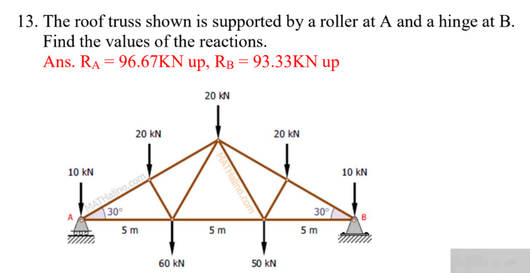 13. The roof truss shown is supported by a roller at A and a hinge at B.
Find the values of the reactions.
Ans. RA = 96.67KN up, RB = 93.33KN up
10 KN
20 KN
MATHalino.com
30°
5m
60 KN
20 KN
MATHalino.co
5m
20 KN
50 KN
30°
5m
10 KN
