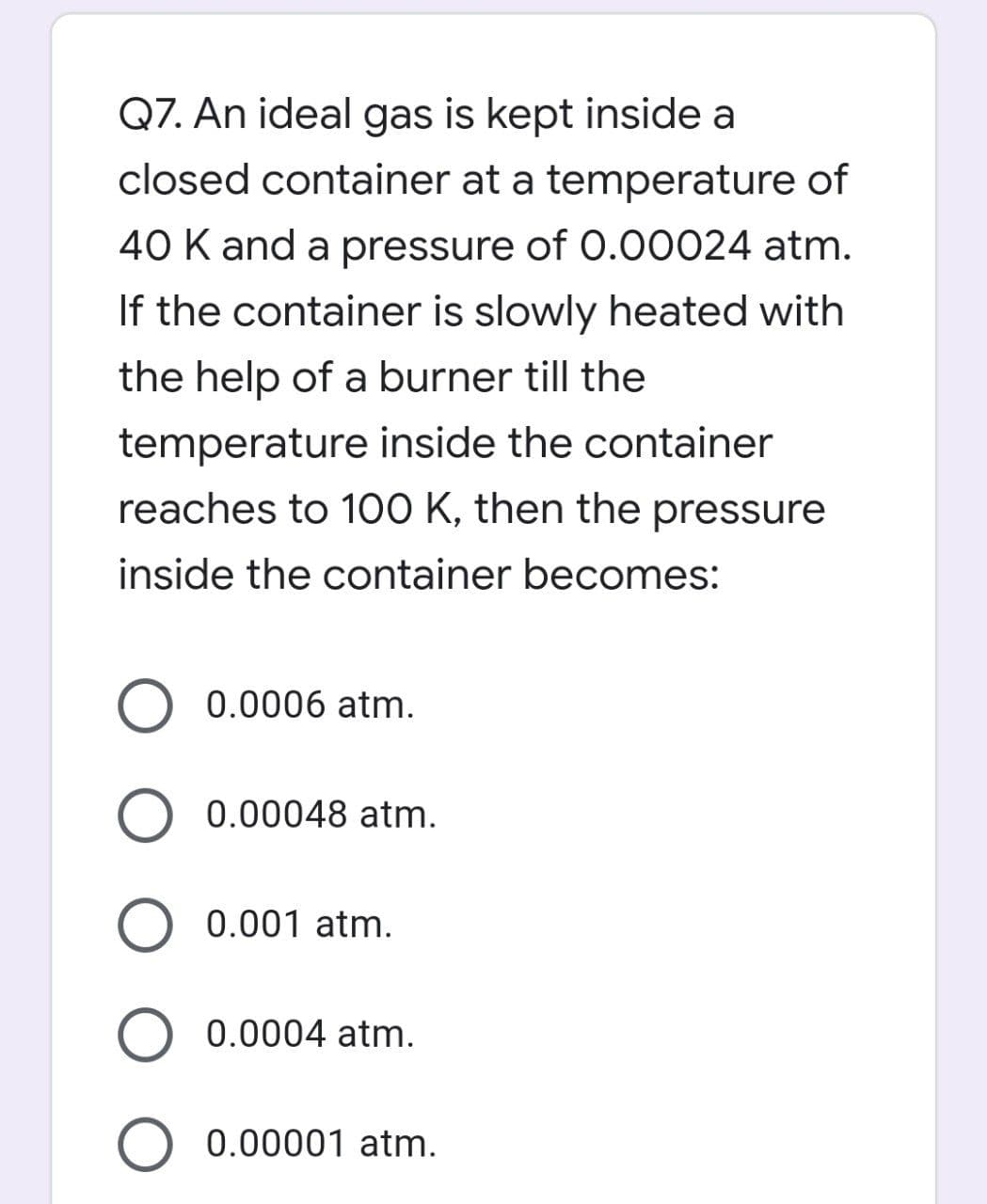 Q7. An ideal gas is kept inside a
closed container at a temperature of
40 K and a pressure of 0.00024 atm.
If the container is slowly heated with
the help of a burner till the
temperature inside the container
reaches to 100 K, then the pressure
inside the container becomes:
O 0.0006 atm.
0.00048 atm.
O 0.001 atm.
O 0.0004 atm.
0.00001 atm.