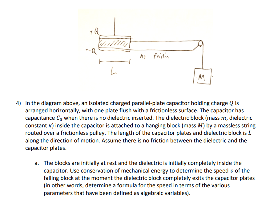 L
no frictin
M
4) In the diagram above, an isolated charged parallel-plate capacitor holding charge Q is
arranged horizontally, with one plate flush with a frictionless surface. The capacitor has
capacitance Co when there is no dielectric inserted. The dielectric block (mass m, dielectric
constant k) inside the capacitor is attached to a hanging block (mass M) by a massless string
routed over a frictionless pulley. The length of the capacitor plates and dielectric block is L
along the direction of motion. Assume there is no friction between the dielectric and the
capacitor plates.
a. The blocks are initially at rest and the dielectric is initially completely inside the
capacitor. Use conservation of mechanical energy to determine the speed v of the
falling block at the moment the dielectric block completely exits the capacitor plates
(in other words, determine a formula for the speed in terms of the various
parameters that have been defined as algebraic variables).