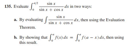 sin x
135. Evaluate sin x + cos x
0
dx in two ways:
sin x
a. By evaluating
dx, then using the Evaluation
sin x + cos x
Theorem.
b. By showing that f(x) dx = fª ƒ (a = x) dx, then using
this result.
Sf(a - x)dx,