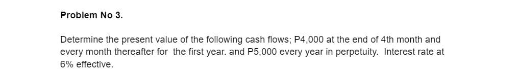 Problem No 3.
Determine the present value of the following cash flows; P4,000 at the end of 4th month and
every month thereafter for the first year. and P5,000 every year in perpetuity. Interest rate at
6% effective.
