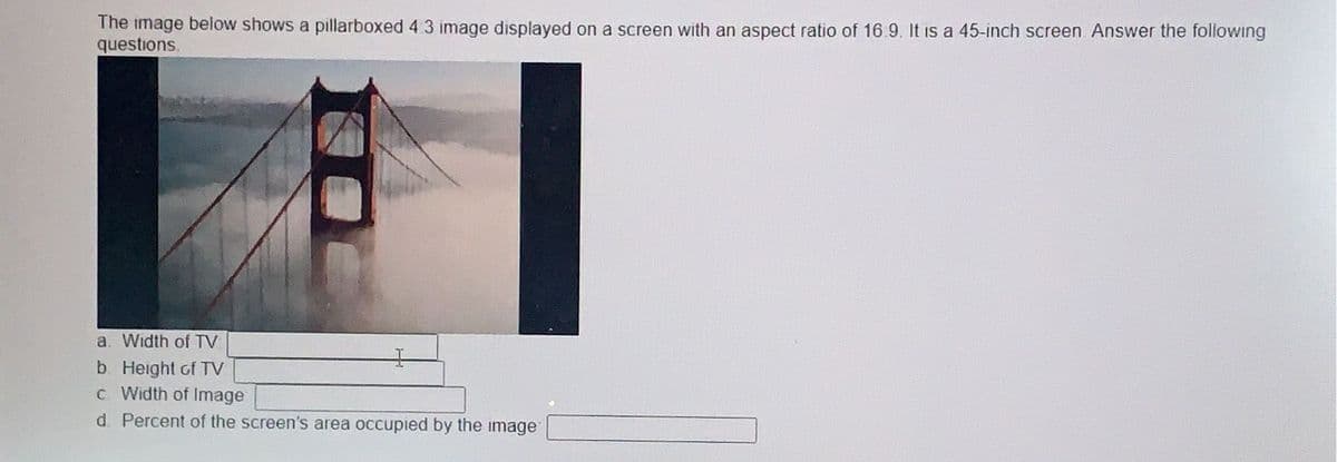 The image below shows a pillarboxed 4:3 image displayed on a screen with an aspect ratio of 16.9. It is a 45-inch screen. Answer the following
questions.
a. Width of TV
b. Height of TV
c Width of Image
d. Percent of the screen's area occupied by the image: