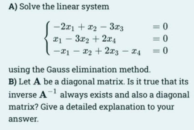 A) Solve the linear system
-2x1 + x2 3x3
= 0
x13x₂ + 2x4
= 0
-x₁ - x₂ + 2x3 x4 = 0
-
using the Gauss elimination method.
B) Let A be a diagonal matrix. Is it true that its
inverse A¹ always exists and also a diagonal
matrix? Give a detailed explanation to your
answer.