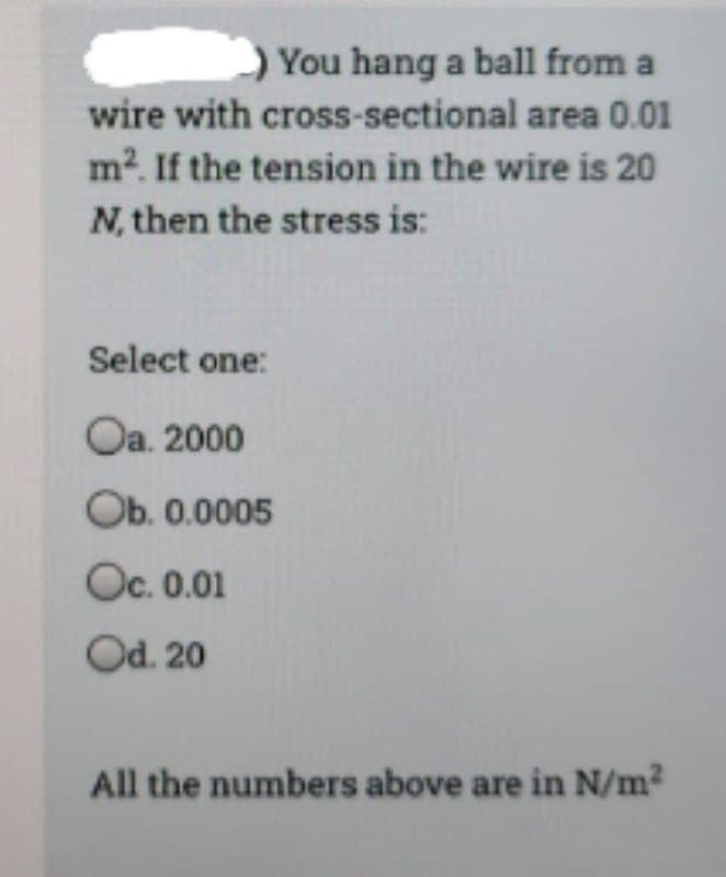 You hang a ball from a
wire with cross-sectional area 0.01
m². If the tension in the wire is 20
N, then the stress is:
Select one:
Oa. 2000
Ob. 0.0005
Oc. 0.01
Od. 20
All the numbers above are in N/m²