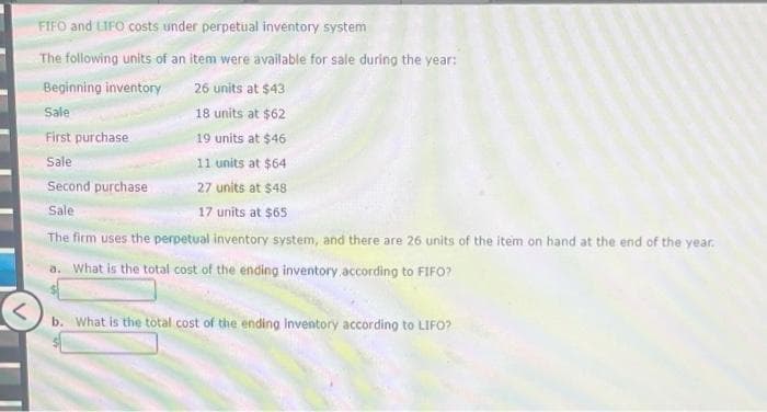 FIFO and LIFO costs under perpetual inventory system
The following units of an item were available for sale during the year:
Beginning inventory
26 units at $43
Sale
18 units at $62
First purchase
19 units at $46
Sale
11 units at $64
Second purchase
27 units at $48
Sale
17 units at $65
The firm uses the perpetual inventory system, and there are 26 units of the item on hand at the end of the year.
a. What is the total cost of the ending inventory according to FIFO?
b. What is the total cost of the ending Inventory according to LIFO?