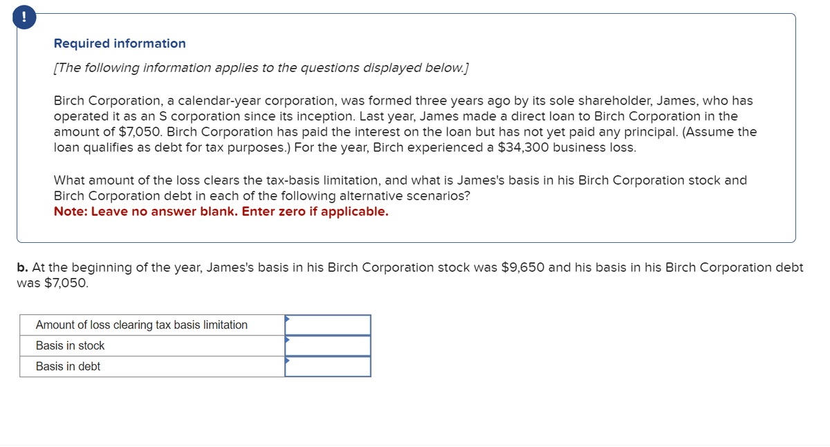 Required information
[The following information applies to the questions displayed below.]
Birch Corporation, a calendar-year corporation, was formed three years ago by its sole shareholder, James, who has
operated it as an S corporation since its inception. Last year, James made a direct loan to Birch Corporation in the
amount of $7,050. Birch Corporation has paid the interest on the loan but has not yet paid any principal. (Assume the
loan qualifies as debt for tax purposes.) For the year, Birch experienced a $34,300 business loss.
What amount of the loss clears the tax-basis limitation, and what is James's basis in his Birch Corporation stock and
Birch Corporation debt in each of the following alternative scenarios?
Note: Leave no answer blank. Enter zero if applicable.
b. At the beginning of the year, James's basis in his Birch Corporation stock was $9,650 and his basis in his Birch Corporation debt
was $7,050.
Amount of loss clearing tax basis limitation
Basis in stock
Basis in debt