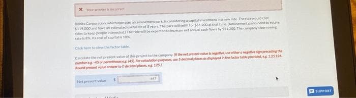 * Your awer is incorrect.
Bonita Corporation, which operates an amusement park, is considering a capital investment in a new ride. The ride would cost
$119,000 and have an estimated useful life of 5 years. The park will sell it for $61.200 at that time. (Amunement parks need to rotate
rides to keep people interested) The ride will be expected to increase net annual cash flows by $21.200 The company's borrowing
rate is Rs cost of capital is 10%
Click here to view the factor table
Calculate the net present value of this project to the company. Of the net present value is negative, une either a negative sign preceding the
number eg-45 or parentheses eg (45) For calculation purposes, une 5 decimal places as displayed in the factor table provided, eg 1.25124
Round present value answer to O decimal places, eg 125)
Net prevent value
Hull
647
SUPPORT