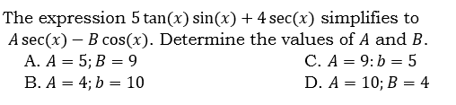 The expression 5 tan(x) sin(x) + 4 sec(x) simplifies to
A sec(x) – B cos(x). Determine the values of A and B.
А. А — 5;B В — 9
В. А — 4%;B b %— 10
C. A = 9:b = 5
D. A 3D 10; В 3D 4

