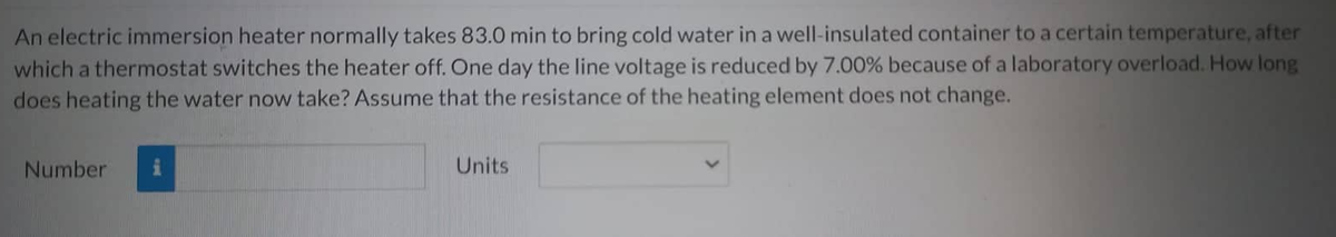 An electric immersion heater normally takes 83.0 min to bring cold water in a well-insulated container to a certain temperature, after
which a thermostat switches the heater off. One day the line voltage is reduced by 7.00% because of a laboratory overload. How long
does heating the water now take? Assume that the resistance of the heating element does not change.
Number
Units