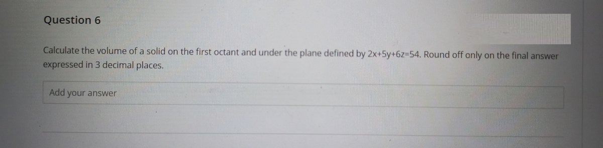 Question 6
Calculate the volume of a solid on the first octant and under the plane defined by 2x+5y+6z=54. Round off only on the final answer
expressed in 3 decimal places.
Add your answer