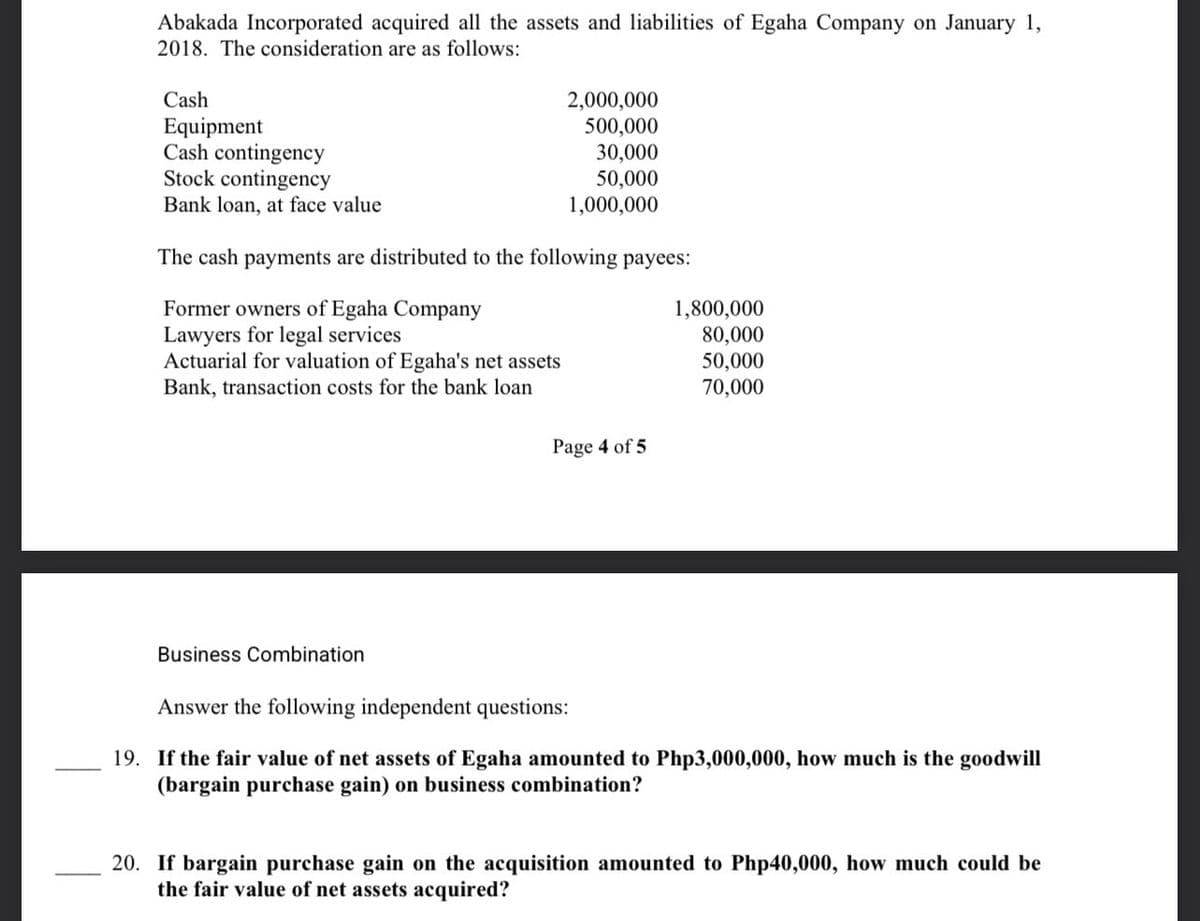 Abakada Incorporated acquired all the assets and liabilities of Egaha Company on January 1,
2018. The consideration are as follows:
Cash
Equipment
Cash contingency
Stock contingency
Bank loan, at face value
The cash payments are distributed to the following payees:
Former owners of Egaha Company
Lawyers for legal services
Actuarial for valuation of Egaha's net assets
Bank, transaction costs for the bank loan
2,000,000
500,000
30,000
50,000
1,000,000
Business Combination
Page 4 of 5
1,800,000
80,000
50,000
70,000
Answer the following independent questions:
19. If the fair value of net assets of Egaha amounted to Php3,000,000, how much is the goodwill
(bargain purchase gain) on business combination?
20. If bargain purchase gain on the acquisition amounted to Php40,000, how much could be
the fair value of net assets acquired?