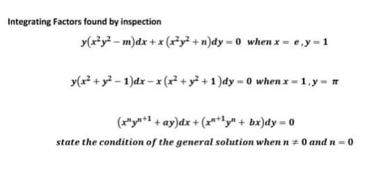 Integrating Factors found by inspection
y(x²y² m)dx + x (x²y²+n)dy=0 when x = e, y = 1
y(x² + y²-1)dx-x (x² + y² + 1)dy=0 when x = 1, y = n
(x¹+1+ay)dx + (x+1y" + bx)dy = 0
state the condition of the general solution when n+ 0 and n = 0