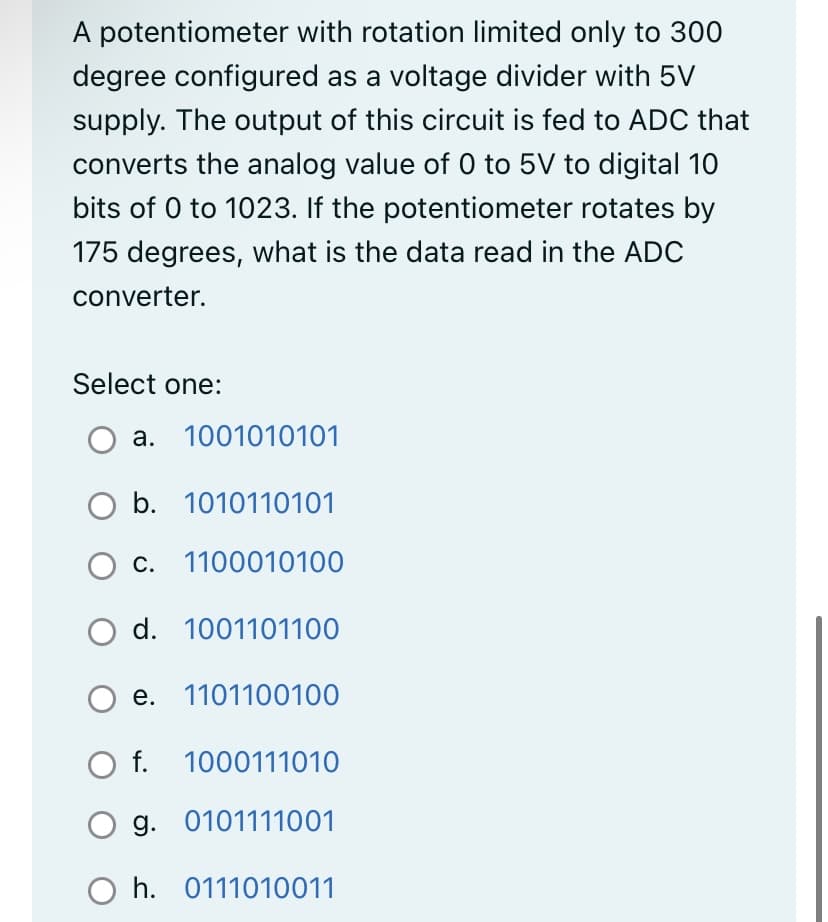 A potentiometer with rotation limited only to 300
degree configured as a voltage divider with 5V
supply. The output of this circuit is fed to ADC that
converts the analog value of 0 to 5V to digital 10
bits of 0 to 1023. If the potentiometer rotates by
175 degrees, what is the data read in the ADC
converter.
Select one:
a. 1001010101
O b. 1010110101
c.
1100010100
O d. 1001101100
e. 1101100100
O f. 1000111010
O g. 0101111001
Oh. 0111010011