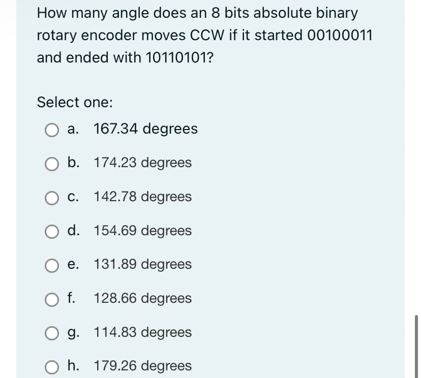 How many angle does an 8 bits absolute binary
rotary encoder moves CCW if it started 00100011
and ended with 10110101?
Select one:
O a. 167.34 degrees
b.
174.23 degrees
C. 142.78 degrees
d. 154.69 degrees
131.89 degrees
128.66 degrees
114.83 degrees
179.26 degrees
e.
O f.
g.
h.
