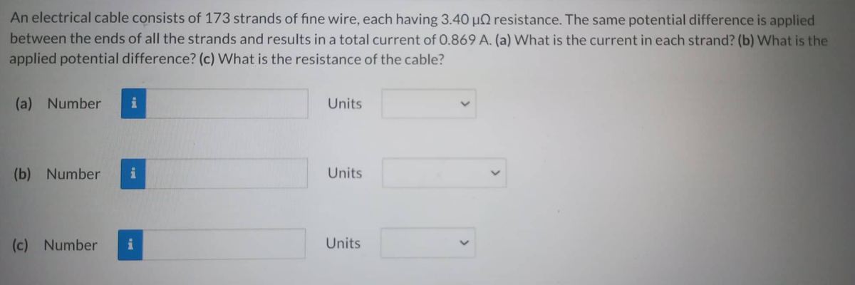 An electrical cable consists of 173 strands of fine wire, each having 3.40 μ resistance. The same potential difference is applied
between the ends of all the strands and results in a total current of 0.869 A. (a) What is the current in each strand? (b) What is the
applied potential difference? (c) What is the resistance of the cable?
(a) Number
(b) Number
(c) Number
Units
Units
Units
