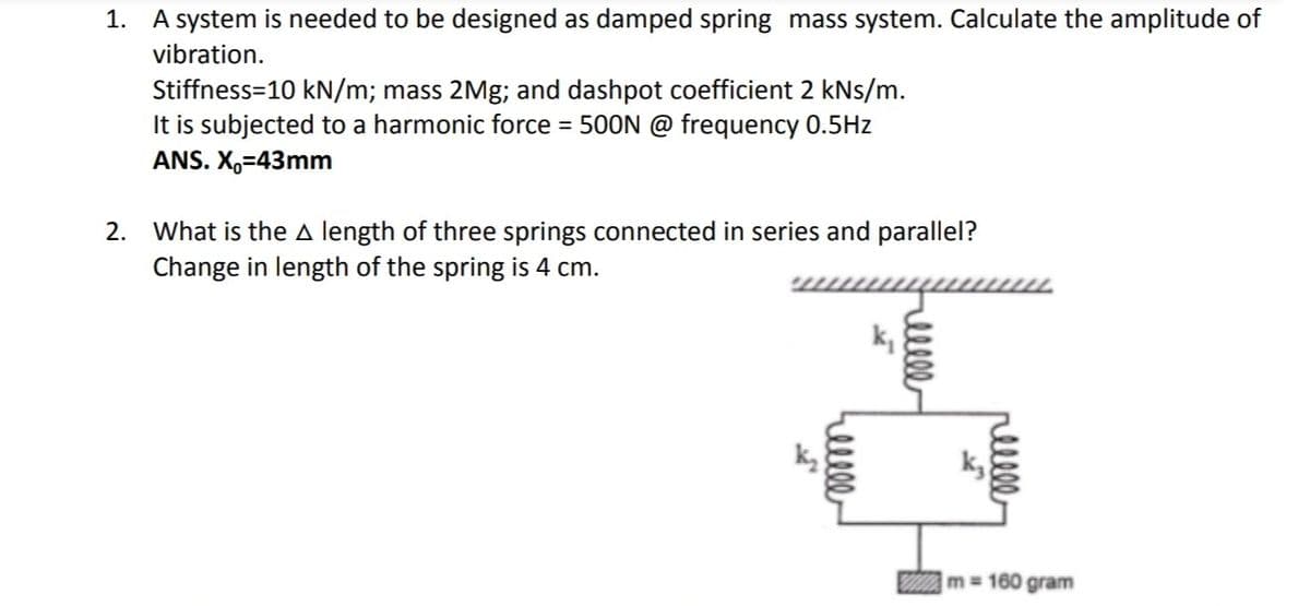 1. A system is needed to be designed as damped spring mass system. Calculate the amplitude of
vibration.
Stiffness=10 kN/m; mass 2Mg; and dashpot coefficient 2 kNs/m.
It is subjected to a harmonic force = 500N @ frequency 0.5Hz
ANS. X₁-43mm
2. What is the A length of three springs connected in series and parallel?
Change in length of the spring is 4 cm.
reelle
k₁
llll
пише
m=160 gram