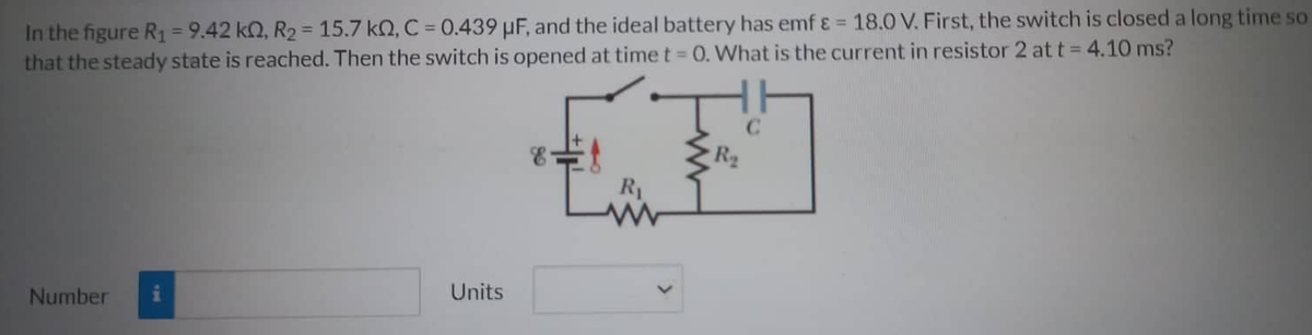 In the figure R₁ = 9.42 kn, R₂ = 15.7 kQ, C = 0.439 μF, and the ideal battery has emf & = 18.0 V. First, the switch is closed a long time so
that the steady state is reached. Then the switch is opened at time t = 0. What is the current in resistor 2 at t = 4.10 ms?
Number i
Units
R₁
www
R₂