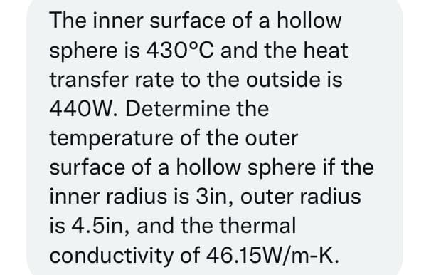 The inner surface of a hollow
sphere is 430°C and the heat
transfer rate to the outside is
440W. Determine the
temperature of the outer
surface of a hollow sphere if the
inner radius is 3in, outer radius
is 4.5in, and the thermal
conductivity of 46.15W/m-K.