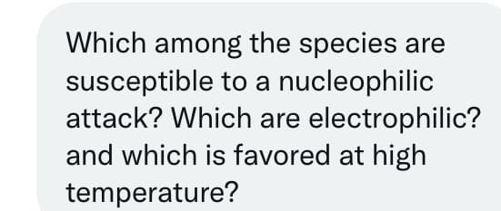 Which among the species are
susceptible to a nucleophilic
attack? Which are electrophilic?
and which is favored at high
temperature?