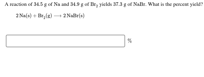A reaction of 34.5 g of Na and 34.9 g of Br, yields 37.3 g of NaBr. What is the percent yield?
2 Na(s) + Br, (g)
→ 2 NaBr(s)
