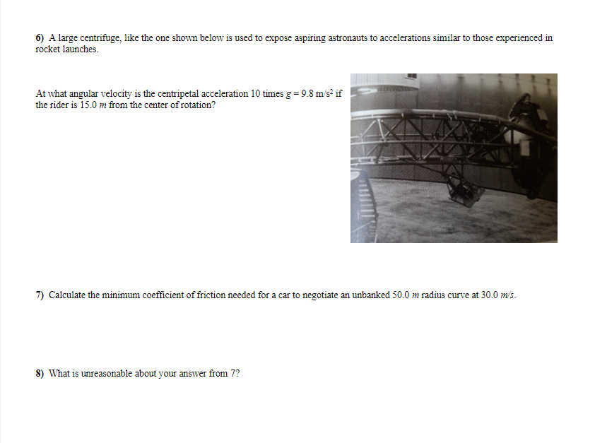 6) A large centrifuge, like the one shown below is used to expose aspiring astronauts to accelerations similar to those experienced in
rocket launches.
At what angular velocity is the centripetal acceleration 10 times g = 9.8 m/s² if
the rider is 15.0 m from the center of rotation?
7) Calculate the minimum coefficient of friction needed for a car to negotiate an unbanked 50.0 m radius curve at 30.0 m/s.
8) What is unreasonable about your answer from 7?