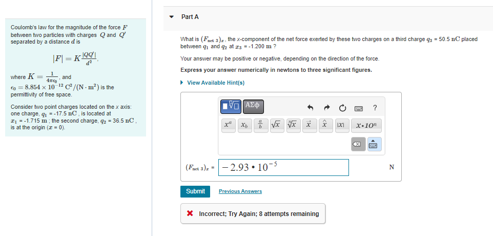 Coulomb's law for the magnitude of the force F
between two particles with charges Q and Q
separated by a distance d is
|F|= K 1991
d²
where K = 1
4π€
, and
€ = 8.854 x 10-12 C²/(N - m²) is the
permittivity of free space.
Consider two point charges located on the x axis:
one charge, q₁=-17.5 nC, is located at
Z₁ = -1.715 m; the second charge, q2 = 36.5 nC,
is at the origin (z = 0).
Part A
What is (Fnet 3)z, the x-component of the net force exerted by these two charges on a third charge q3 = 50.5 nC placed
between ₁ and 92 at 23 = -1.200 m ?
Your answer may be positive or negative, depending on the direction of the force.
Express your answer numerically i newtons to three significant figures.
► View Available Hint(s)
(Faet 3) z =
Submit
ΫΠΙΑΣΦΑ
xa
Xh
√x vx
-2.93.10-5
Previous Answers
X Incorrect; Try Again; 8 attempts remaining
IXI
?
x 10m
<X
SWIC
N