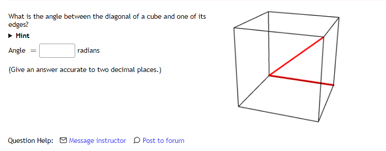 What is the angle between the diagonal of a cube and one of its
edges?
• Hint
Angle =
radians
(Give an answer accurate to two decimal places.)
Question Help: Message instructor D Post to forum
