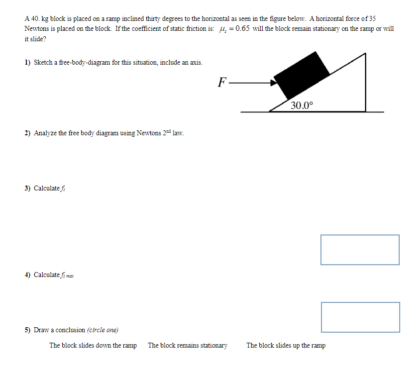 A 40. kg block is placed on a ramp inclined thirty degrees to the horizontal as seen in the figure below. A horizontal force of 35
Newtons is placed on the block. If the coefficient of static friction is: 4, = 0.65 will the block remain stationary on the ramp or will
it slide?
1) Sketch a free-body-diagram for this situation, include an axis.
2) Analyze the free body diagram using Newtons 2nd law.
3) Calculate f
4) Calculate fi marc
5) Draw a conclusion (circle one)
F
The block slides down the ramp The block remains stationary
30.0⁰
The block slides up the ramp