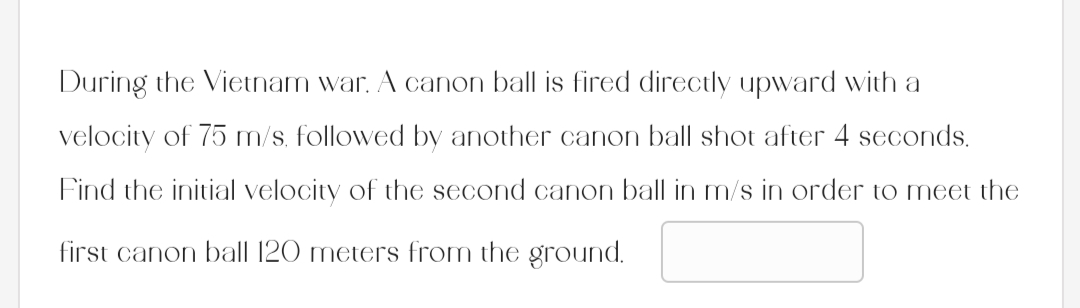 During the Vietnam war. A canon ball is fired directly upward with a
velocity of 75 m/s, followed by another canon ball shot after 4 seconds.
Find the initial velocity of the second canon ball in m/s in order to meet the
first canon ball 120 meters from the ground.