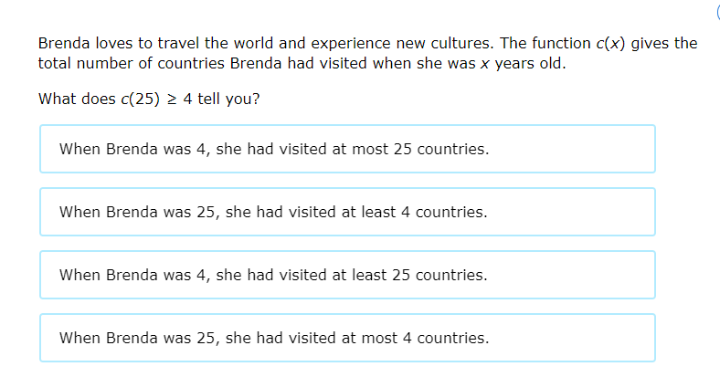Brenda loves to travel the world and experience new cultures. The function c(x) gives the
total number of countries Brenda had visited when she was x years old.
What does c(25) > 4 tell you?
When Brenda was 4, she had visited at most 25 countries.
When Brenda was 25, she had visited at least 4 countries.
When Brenda was 4, she had visited at least 25 countries.
When Brenda was 25, she had visited at most 4 countries.