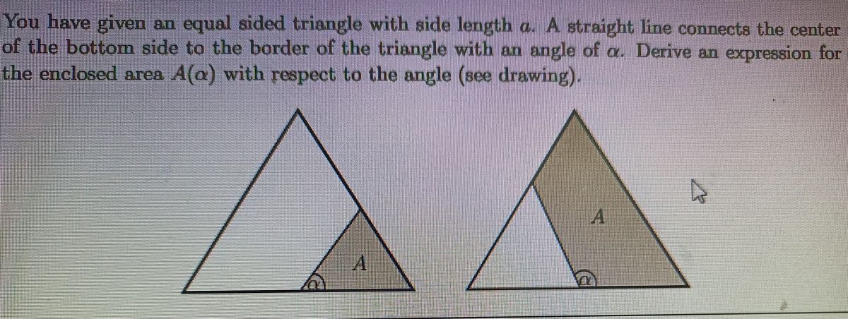 You have given an equal sided triangle with side length a. A straight line connects the center
of the bottom side to the border of the triangle with an angle of a. Derive an expression for
the enclosed area A(a) with respect to the angle (see drawing).
A
