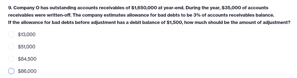 9. Company O has outstanding accounts receivables of $1,650,000 at year-end. During the year, $35,000 of accounts
receivables were written-off. The company estimates allowance for bad debts to be 3% of accounts receivables balance.
If the allowance for bad debts before adjustment has a debit balance of $1,500, how much should be the amount of adjustment?
$13,000
$51,000
$84,500
$86,000
