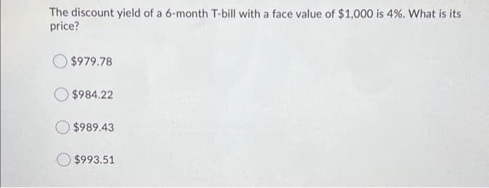 The discount yield of a 6-month T-bill with a face value of $1,000 is 4%. What is its
price?
$979.78
$984.22
$989.43
$993.51
