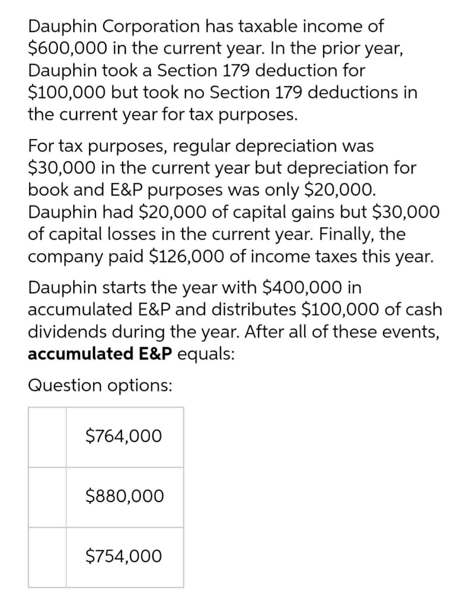 Dauphin Corporation has taxable income of
$600,000 in the current year. In the prior year,
Dauphin took a Section 179 deduction for
$100,000 but took no Section 179 deductions in
the current year for tax purposes.
For tax purposes, regular depreciation was
$30,000 in the current year but depreciation for
book and E&P purposes was only $20,000.
Dauphin had $20,000 of capital gains but $30,000
of capital losses in the current year. Finally, the
company paid $126,000 of income taxes this year.
Dauphin starts the year with $400,000 in
accumulated E&P and distributes $100,000 of cash
dividends during the year. After all of these events,
accumulated E&P equals:
Question options:
$764,000
$880,000
$754,000
