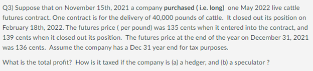 Q3) Suppose that on November 15th, 2021 a company purchased ( i.e. long) one May 2022 live cattle
futures contract. One contract is for the delivery of 40,000 pounds of cattle. It closed out its position on
February 18th, 2022. The futures price ( per pound) was 135 cents when it entered into the contract, and
139 cents when it closed out its position. The futures price at the end of the year on December 31, 2021
was 136 cents. Assume the company has a Dec 31 year end for tax purposes.
What is the total profit? How is it taxed if the company is (a) a hedger, and (b) a speculator ?
