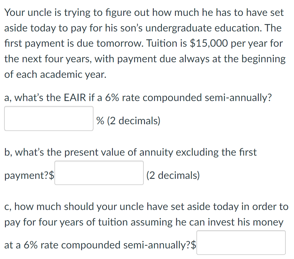 Your uncle is trying to figure out how much he has to have set
aside today to pay for his son's undergraduate education. The
first payment is due tomorrow. Tuition is $15,000 per year for
the next four years, with payment due always at the beginning
of each academic year.
a, what's the EAIR if a 6% rate compounded semi-annually?
% (2 decimals)
b, what's the present value of annuity excluding the first
payment?$
(2 decimals)
c, how much should your uncle have set aside today in order to
pay for four years of tuition assuming he can invest his money
at a 6% rate compounded semi-annually?$
