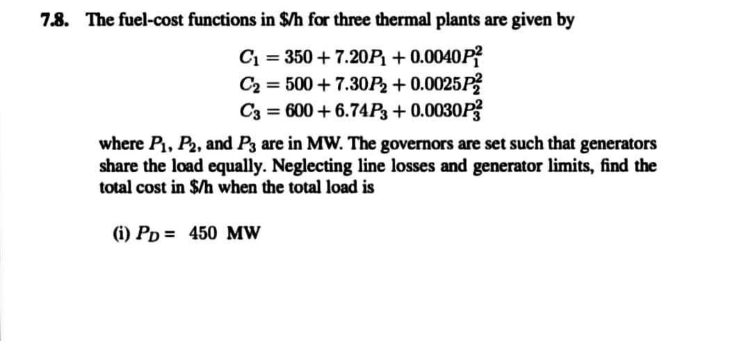 7.8. The fuel-cost functions in $/h for three thermal plants are given by
C₁ = 350 +7.20P1₁ +0.0040P²
C₂ = 500+ 7.30P₂ +0.0025P²
600 +6.74P3 +0.0030P3
C3
=
where P₁, P2, and P3 are in MW. The governors are set such that generators
share the load equally. Neglecting line losses and generator limits, find the
total cost in $/h when the total load is
(i) PD= 450 MW