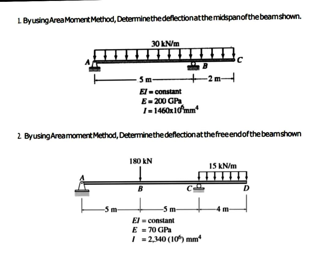 1. By using Area Moment Method, Determine the deflection at the midspan of the beamshown.
-5 m-
30 kN/m
5 m
El=constant
E=200 GPa
1=1460x10 mm
180 KN
B
2. By using Area moment Method, Determine the deflection at the free end of the beam shown
B
-5 m-
El = constant
E = 70 GPa
I = 2,340 (106) mm4
TE
15 kN/m
C
-4 m-
D