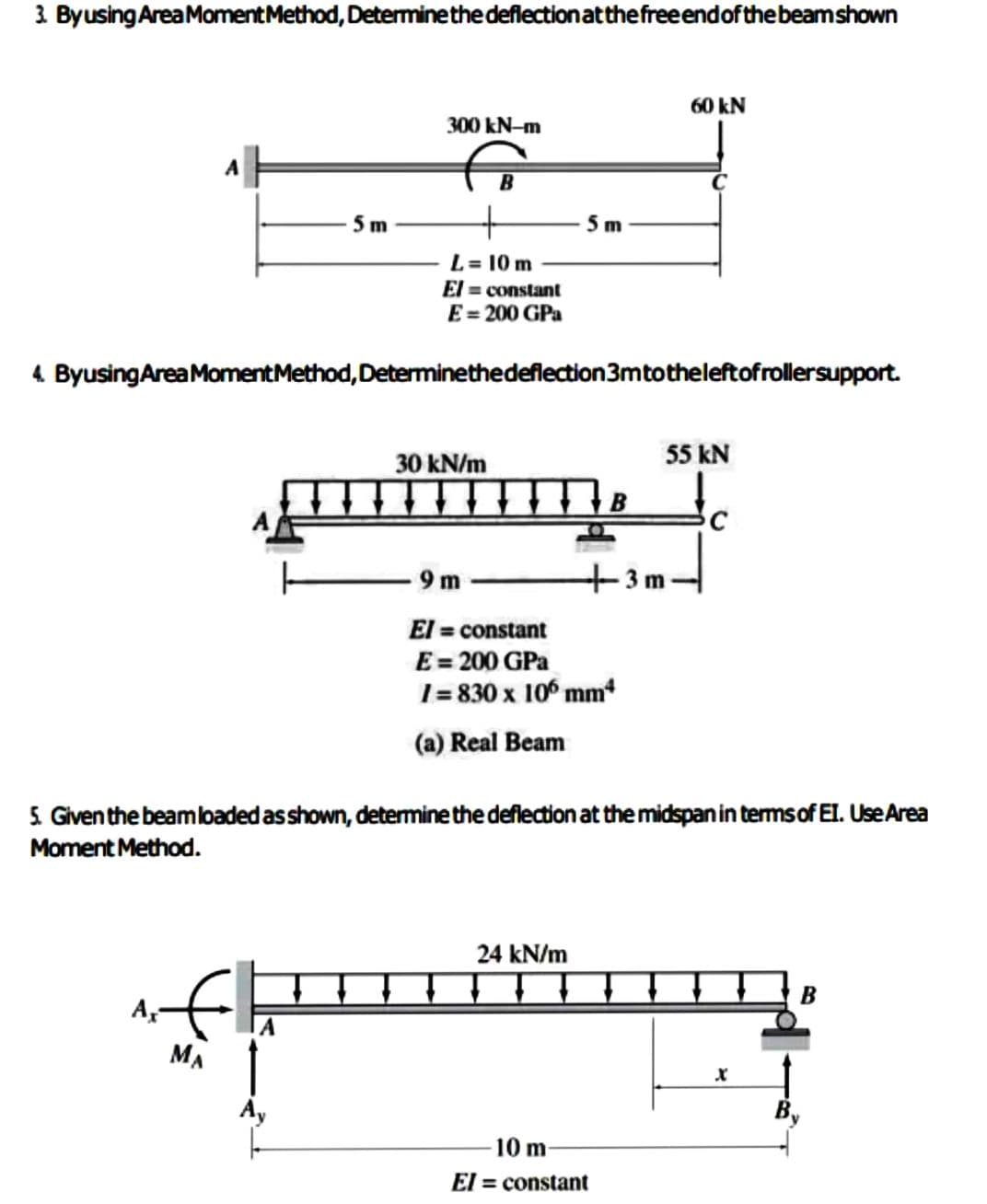 3. By using Area Moment Method, Determine the deflection at the free end of the beam shown
Ax-
5 m
MA
300 kN-m
Ay
L = 10 m
El= constant
E = 200 GPa
4. Byusing Area Moment Method, Determinethedeflection 3m to the left of rollersupport.
30 kN/m
5 m
9m-
El = constant
E = 200 GPa
1=830 x 106 mm*
(a) Real Beam
5. Given the beam loaded as shown, determine the deflection at the midspan in terms of EI. Use Area
Moment Method.
24 kN/m
60 kN
10 m
El= constant
55 kN
3 m
X
B