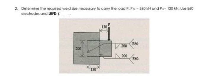 2. Determine the required weld size necessary to camy the load P. Pa = 360 kN and Pa= 120 kN. Use E60
electrodes and LRFD.
130
E60
200
200
200
E60
150
