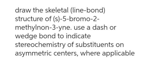 draw the skeletal (line-bond)
structure of (s)-5-bromo-2-
methylnon-3-yne. use a dash or
wedge bond to indicate
stereochemistry of substituents on
asymmetric centers, where applicable