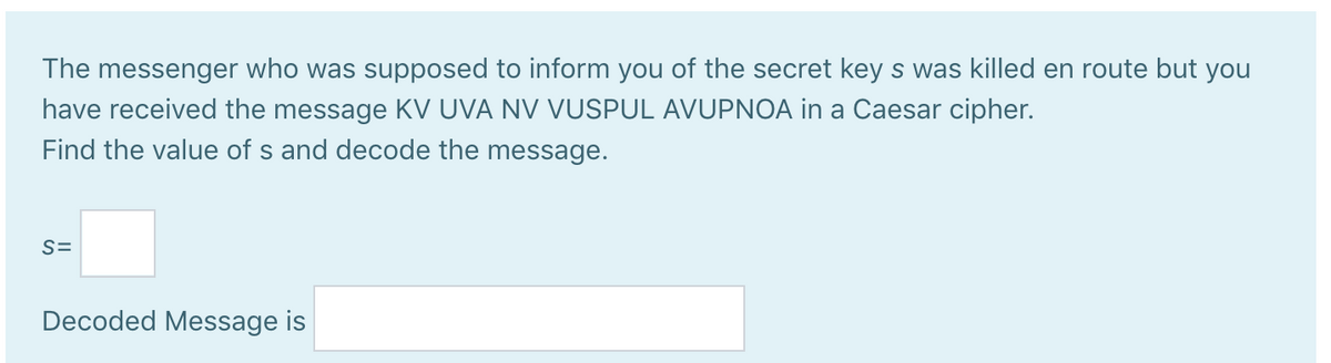The messenger who was supposed to inform you of the secret key s was killed en route but you
have received the message KV UVA NV VUSPUL AVUPNOA in a Caesar cipher.
Find the value of s and decode the message.
S=
Decoded Message is