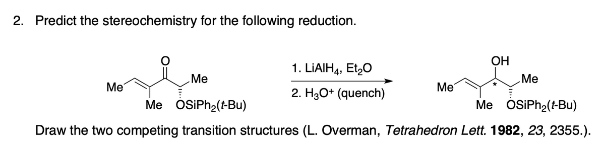 2. Predict the stereochemistry for the following reduction.
ОН
1. LIAIH4, Et,0
Me
Me
Ме
Me
2. H30+ (quench)
Me OSiPh2(t-Bu)
Me OSiPh2(t-Bu)
Draw the two competing transition structures (L. Overman, Tetrahedron Lett. 1982, 23, 2355.).
