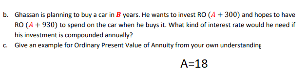 b. Ghassan is planning to buy a car in B years. He wants to invest RO (A + 300) and hopes to have
RO (A + 930) to spend on the car when he buys it. What kind of interest rate would he need if
his investment is compounded annually?
C.
Give an example for Ordinary Present Value of Annuity from your own understanding
A=18
