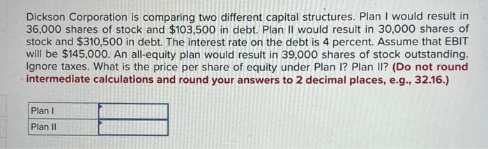Dickson Corporation is comparing two different capital structures. Plan I would result in
36,000 shares of stock and $103,500 in debt. Plan II would result in 30,000 shares of
stock and $310,500 in debt. The interest rate on the debt is 4 percent. Assume that EBIT
will be $145,000. An all-equity plan would result in 39,000 shares of stock outstanding.
Ignore taxes. What is the price per share of equity under Plan I? Plan II? (Do not round
intermediate calculations and round your answers to 2 decimal places, e.g., 32.16.)
Plan I
Plan II