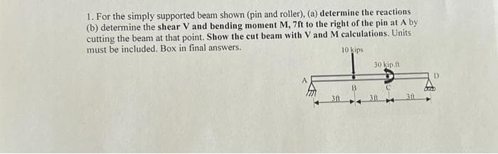 1. For the simply supported beam shown (pin and roller), (a) determine the reactions
(b) determine the shear V and bending moment M, 7ft to the right of the pin at A by:
cutting the beam at that point. Show the cut beam with V and M calculations. Units
must be included. Box in final answers.
3ft
10 kips
B
30 kip.ft.
3ft
D